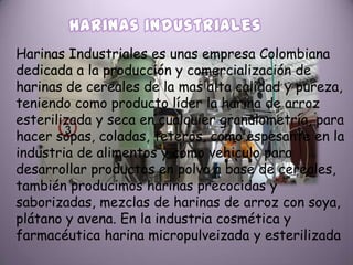 Harinas Industriales es unas empresa Colombiana
dedicada a la producción y comercialización de
harinas de cereales de la mas alta calidad y pureza,
teniendo como producto líder la harina de arroz
esterilizada y seca en cualquier granulometría, para
hacer sopas, coladas, teteros, como espesante en la
industria de alimentos y como vehiculo para
desarrollar productos en polvo a base de cereales,
también producimos harinas precocidas y
saborizadas, mezclas de harinas de arroz con soya,
plátano y avena. En la industria cosmética y
farmacéutica harina micropulveizada y esterilizada
 