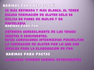 Es más refinada y más blanca. Al tener
escasa formación de gluten sólo se
utiliza en panes de molde y en
pastelería.

obtenida generalmente de los trigos
fuertes o semifuertes.
estas condiciones intermedias posibilitan
la formación de gluten por lo que son
ideales para la elaboración de pan.


llamadas también harinas extrafuertes
 