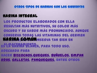 Harina integral
 los productos elaborados con ella
 resultan más nutritivos, su color más
 oscuro y su sabor más pronunciado. Aunque
 conserva todas las vitaminas del germen
 Harina común
 de trigo, no se conserva tan bien en
 almacenamiento.
es la harina blanca, para todo uso.
Adecuada para
hacer bizcochos,queques, buñuelos, empan
adas, galletas, panqueques, entre otros
 