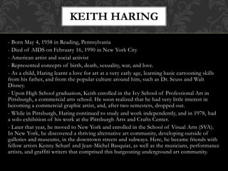- Born May 4, 1958 in Reading, Pennsylvania
- Died of AIDS on February 16, 1990 in New York City
- American artist and social activist
- Represented concepts of birth, death, sexuality, war, and love.
- As a child, Haring learnt a love for art at a very early age, learning basic cartooning skills
from his father, and from the popular culture around him, such as Dr. Seuss and Walt
Disney.
- Upon High School graduation, Keith enrolled in the Ivy School of Professional Art in
Pittsburgh, a commercial arts school. He soon realized that he had very little interest in
becoming a commercial graphic artist, and, after two semesters, dropped out.
- While in Pittsburgh, Haring continued to study and work independently, and in 1978, had
a solo exhibition of his work at the Pittsburgh Arts and Crafts Center.
- Later that year, he moved to New York and enrolled in the School of Visual Arts (SVA).
In New York, he discovered a thriving alternative art community, developing outside of
galleries and museums, in the downtown streets and subways. Here, he became friends with
fellow artists Kenny Scharf and Jean-Michel Basquiat, as well as the musicians, performance
artists, and graffiti writers that comprised this burgeoning underground art community.
KEITH HARING
 