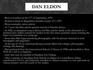 - Born in London on the 17th of September, 1970
- Stoned to death in Mogadishu, Somalia on July 12th, 1993
- Photo-journalist, artist, activist
- At 7 years old, Dan and his parents moved to Nairobi, Kenya
- In 1982, an attempted coup in Kenya left Dan and his family in the aftermath of a
political crisis. Eldon assisted his mother in her free-lance journalist career, learning the
ropes of journalism at a young age
- Soon after, Dan began practicing photography, with his pictures featured in local
newspapers and magazines
- At the age of 15, he started producing journals filled with collages, photographs,
writing, and drawings
- Dan graduated from the International School of Kenya in 1988, and travelled to New
York for a job at a magazine.
- Later that year, he enrolled at Pasadena City College.
- After a summer of travelling from Nairobi to Malawi in a Land Rover, Eldon
transferred to UCLA, and frequently travelled to African countries to visit and work on
various projects over the course of his studies.
DAN ELDON
 