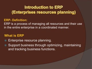 ERP- Definition:
ERP is a process of managing all resources and their use
in the entire enterprise in a coordinated manner.
What is ERP
 Enterprise resource planning.
 Support business through optimizing, maintaining
and tracking business functions.
 