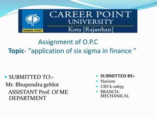 Assignment of O.P.C
Topic- “application of six sigma in finance ”
 SUBMITTED TO:-
Mr. Bhupendra gehlot
ASSISTANT Prof. Of ME
DEPARTMENT
 SUBMITTED BY:-
 Hariom
 UID k-10655
 BRANCH-
MECHANICAL
 