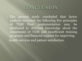  The present study concluded that factor
analysis extracted the following five principles
of TQM Poor implementation may be
attributed to deficient knowledge about the
importance of TQM and insufficient training
programs and financial support for improving
health services and patient satisfaction.
 