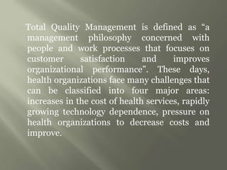 Total Quality Management is defined as “a
management philosophy concerned with
people and work processes that focuses on
customer satisfaction and improves
organizational performance”. These days,
health organizations face many challenges that
can be classified into four major areas:
increases in the cost of health services, rapidly
growing technology dependence, pressure on
health organizations to decrease costs and
improve.
 