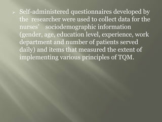  Self-administered questionnaires developed by
the researcher were used to collect data for the
nurses’ sociodemographic information
(gender, age, education level, experience, work
department and number of patients served
daily) and items that measured the extent of
implementing various principles of TQM.
 