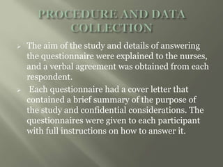  The aim of the study and details of answering
the questionnaire were explained to the nurses,
and a verbal agreement was obtained from each
respondent.
 Each questionnaire had a cover letter that
contained a brief summary of the purpose of
the study and confidential considerations. The
questionnaires were given to each participant
with full instructions on how to answer it.
 