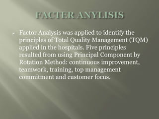  Factor Analysis was applied to identify the
principles of Total Quality Management (TQM)
applied in the hospitals. Five principles
resulted from using Principal Component by
Rotation Method: continuous improvement,
teamwork, training, top management
commitment and customer focus.
 