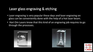 Laser glass engraving & etching
• Laser engraving is very popular these days and laser engraving on
glass can be conveniently done with the help of a hot laser beam.
• Hari Om Lasers know that this kind of an engraving job requires to go
through the processes.
 