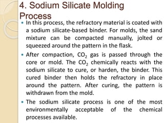 4. Sodium Silicate Molding
Process
 In this process, the refractory material is coated with
a sodium silicate-based binder. For molds, the sand
mixture can be compacted manually, jolted or
squeezed around the pattern in the flask.
 After compaction, CO2 gas is passed through the
core or mold. The CO2 chemically reacts with the
sodium silicate to cure, or harden, the binder. This
cured binder then holds the refractory in place
around the pattern. After curing, the pattern is
withdrawn from the mold.
 The sodium silicate process is one of the most
environmentally acceptable of the chemical
processes available.
 