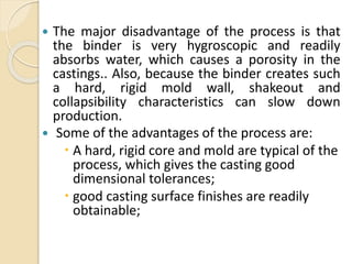  The major disadvantage of the process is that
the binder is very hygroscopic and readily
absorbs water, which causes a porosity in the
castings.. Also, because the binder creates such
a hard, rigid mold wall, shakeout and
collapsibility characteristics can slow down
production.
 Some of the advantages of the process are:
 A hard, rigid core and mold are typical of the
process, which gives the casting good
dimensional tolerances;
 good casting surface finishes are readily
obtainable;
 