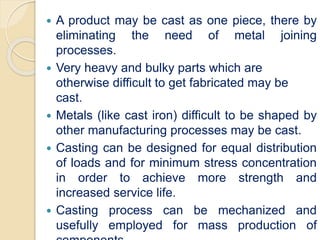  A product may be cast as one piece, there by
eliminating the need of metal joining
processes.
 Very heavy and bulky parts which are
otherwise difficult to get fabricated may be
cast.
 Metals (like cast iron) difficult to be shaped by
other manufacturing processes may be cast.
 Casting can be designed for equal distribution
of loads and for minimum stress concentration
in order to achieve more strength and
increased service life.
 Casting process can be mechanized and
usefully employed for mass production of
 