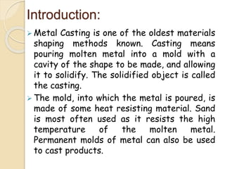 Introduction:
 Metal Casting is one of the oldest materials
shaping methods known. Casting means
pouring molten metal into a mold with a
cavity of the shape to be made, and allowing
it to solidify. The solidified object is called
the casting.
 The mold, into which the metal is poured, is
made of some heat resisting material. Sand
is most often used as it resists the high
temperature of the molten metal.
Permanent molds of metal can also be used
to cast products.
 