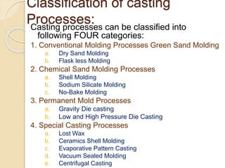 Classification of casting
Processes:Casting processes can be classified into
following FOUR categories:
1. Conventional Molding Processes Green Sand Molding
a. Dry Sand Molding
b. Flask less Molding
2. Chemical Sand Molding Processes
a. Shell Molding
b. Sodium Silicate Molding
c. No-Bake Molding
3. Permanent Mold Processes
a. Gravity Die casting
b. Low and High Pressure Die Casting
4. Special Casting Processes
a. Lost Wax
b. Ceramics Shell Molding
c. Evaporative Pattern Casting
d. Vacuum Sealed Molding
e. Centrifugal Casting
 