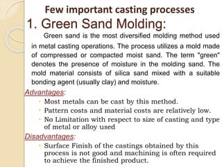 1. Green Sand Molding:
Green sand is the most diversified molding method used
in metal casting operations. The process utilizes a mold made
of compressed or compacted moist sand. The term "green"
denotes the presence of moisture in the molding sand. The
mold material consists of silica sand mixed with a suitable
bonding agent (usually clay) and moisture.
Advantages:
 Most metals can be cast by this method.
 Pattern costs and material costs are relatively low.
 No Limitation with respect to size of casting and type
of metal or alloy used
Disadvantages:
 Surface Finish of the castings obtained by this
process is not good and machining is often required
to achieve the finished product.
Few important casting processes
 