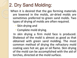 2. Dry Sand Molding:
When it is desired that the gas forming materials
are lowered in the molds, air-dried molds are
sometimes preferred to green sand molds. Two
types of drying of molds are often required.
 Skin drying and
 Complete mold drying.
In skin drying a firm mold face is produced.
Shakeout of the mold is almost as good as that
obtained with green sand molding. The most
common method of drying the refractory mold
coating uses hot air, gas or oil flame. Skin drying
of the mold can be accomplished with the aid of
torches, directed at the mold surface.
 