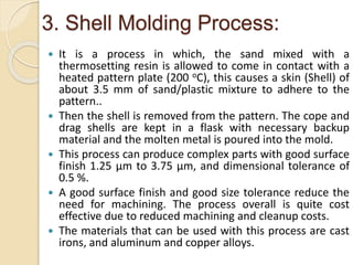 3. Shell Molding Process:
 It is a process in which, the sand mixed with a
thermosetting resin is allowed to come in contact with a
heated pattern plate (200 oC), this causes a skin (Shell) of
about 3.5 mm of sand/plastic mixture to adhere to the
pattern..
 Then the shell is removed from the pattern. The cope and
drag shells are kept in a flask with necessary backup
material and the molten metal is poured into the mold.
 This process can produce complex parts with good surface
finish 1.25 µm to 3.75 µm, and dimensional tolerance of
0.5 %.
 A good surface finish and good size tolerance reduce the
need for machining. The process overall is quite cost
effective due to reduced machining and cleanup costs.
 The materials that can be used with this process are cast
irons, and aluminum and copper alloys.
 