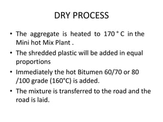 DRY PROCESS
• The aggregate is heated to 170 ° C in the
Mini hot Mix Plant .
• The shredded plastic will be added in equal
proportions
• Immediately the hot Bitumen 60/70 or 80
/100 grade (160°C) is added.
• The mixture is transferred to the road and the
road is laid.
 