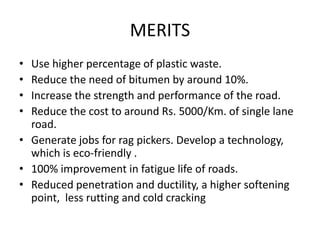 MERITS
• Use higher percentage of plastic waste.
• Reduce the need of bitumen by around 10%.
• Increase the strength and performance of the road.
• Reduce the cost to around Rs. 5000/Km. of single lane
road.
• Generate jobs for rag pickers. Develop a technology,
which is eco-friendly .
• 100% improvement in fatigue life of roads.
• Reduced penetration and ductility, a higher softening
point, less rutting and cold cracking
 
