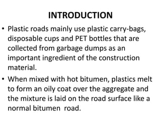 INTRODUCTION
• Plastic roads mainly use plastic carry-bags,
disposable cups and PET bottles that are
collected from garbage dumps as an
important ingredient of the construction
material.
• When mixed with hot bitumen, plastics melt
to form an oily coat over the aggregate and
the mixture is laid on the road surface like a
normal bitumen road.
 