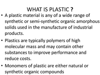 WHAT IS PLASTIC ?
• A plastic material is any of a wide range of
synthetic or semi-synthetic organic amorphous
solids used in the manufacture of industrial
products.
• Plastics are typically polymers of high
molecular mass and may contain other
substances to improve performance and
reduce costs.
• Monomers of plastic are either natural or
synthetic organic compounds
 