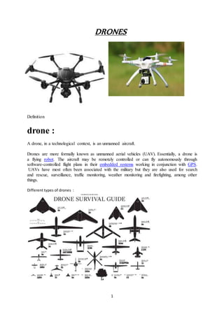 1
DRONES
Definition
drone :
A drone, in a technological context, is an unmanned aircraft.
Drones are more formally known as unmanned aerial vehicles (UAV). Essentially, a drone is
a flying robot. The aircraft may be remotely controlled or can fly autonomously through
software-controlled flight plans in their embedded systems working in conjunction with GPS.
UAVs have most often been associated with the military but they are also used for search
and rescue, surveillance, traffic monitoring, weather monitoring and firefighting, among other
things.
Different types of drones :
 