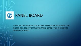 PANEL BOARD
I CHOOSE THIS BUSINESS FOR HELPING FARMERS BY PREVENTING THE
MOTOR COIL FROM THE STARTER PANEL BOARD. THIS IS A SERVICE
ORIENTED BUSINESS.
 