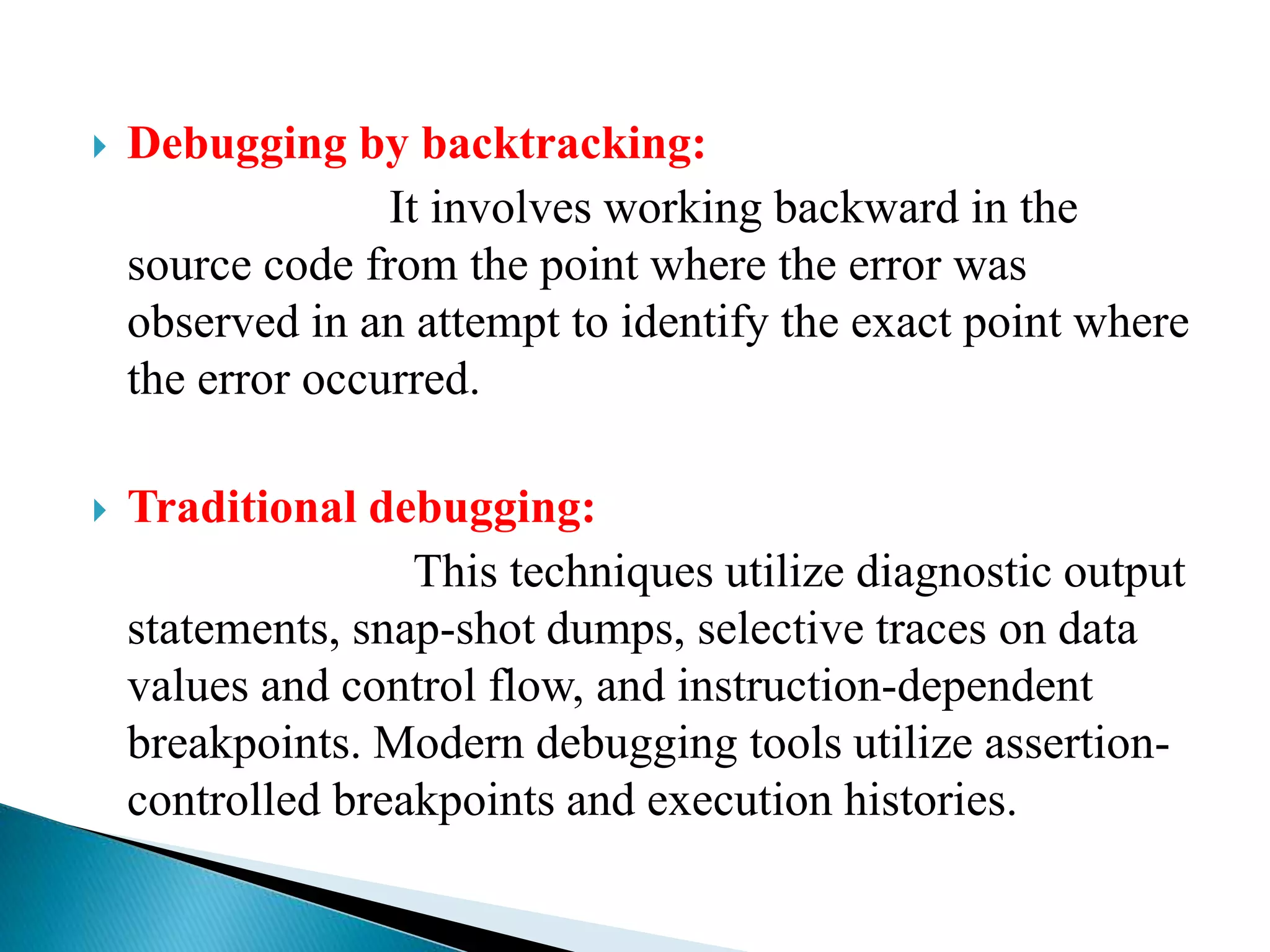  Debugging by backtracking:
It involves working backward in the
source code from the point where the error was
observed in an attempt to identify the exact point where
the error occurred.
 Traditional debugging:
This techniques utilize diagnostic output
statements, snap-shot dumps, selective traces on data
values and control flow, and instruction-dependent
breakpoints. Modern debugging tools utilize assertion-
controlled breakpoints and execution histories.
 
