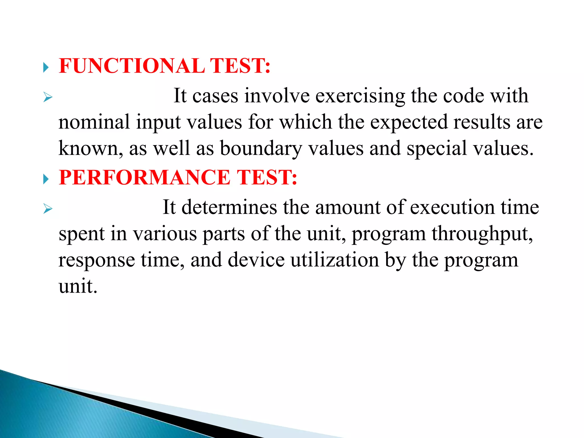  FUNCTIONAL TEST:
 It cases involve exercising the code with
nominal input values for which the expected results are
known, as well as boundary values and special values.
 PERFORMANCE TEST:
 It determines the amount of execution time
spent in various parts of the unit, program throughput,
response time, and device utilization by the program
unit.
 