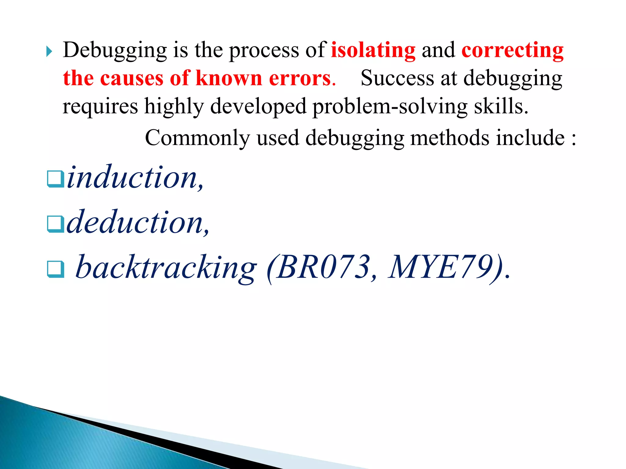  Debugging is the process of isolating and correcting
the causes of known errors. Success at debugging
requires highly developed problem-solving skills.
Commonly used debugging methods include :
induction,
deduction,
 backtracking (BR073, MYE79).
 