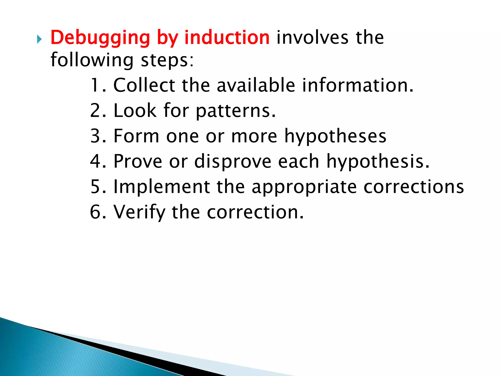  Debugging by induction involves the
following steps:
1. Collect the available information.
2. Look for patterns.
3. Form one or more hypotheses
4. Prove or disprove each hypothesis.
5. Implement the appropriate corrections
6. Verify the correction.
 