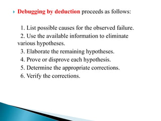  Debugging by deduction proceeds as follows:
1. List possible causes for the observed failure.
2. Use the available information to eliminate
various hypotheses.
3. Elaborate the remaining hypotheses.
4. Prove or disprove each hypothesis.
5. Determine the appropriate corrections.
6. Verify the corrections.
 