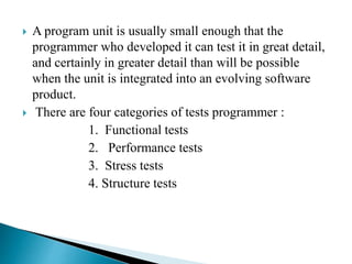  A program unit is usually small enough that the
programmer who developed it can test it in great detail,
and certainly in greater detail than will be possible
when the unit is integrated into an evolving software
product.
 There are four categories of tests programmer :
1. Functional tests
2. Performance tests
3. Stress tests
4. Structure tests
 