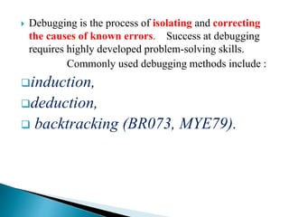  Debugging is the process of isolating and correcting
the causes of known errors. Success at debugging
requires highly developed problem-solving skills.
Commonly used debugging methods include :
induction,
deduction,
 backtracking (BR073, MYE79).
 