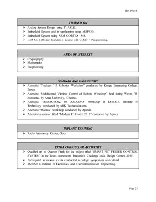 Hari Priya J.
Page 2/3
TRAINED ON
 Analog System Design using TI ASLK.
 Embedded System and its Application using MSP430.
 Embedded System using ARM CORTEX –M4.
 IBM CE-Software foundation course with C &C++ Programming.
AREA OF INTEREST
 Cryptography
 Mathematics
 Programming
SEMINAR AND WORKSHOPS
 Attended “Trackers ’13 Robotics Workshop” conducted by Kongu Engineering College,
Erode.
 Attended “Multifaceted Wireless Control of Robots Workshop” held during Waves ’15
conducted by Anna University, Chennai.
 Attended “ISENSOBOTZ on ARDUINO” workshop at Dr.N.G.P. Institute of
Technology conducted by ARK Technosolutions.
 Attended “Macros” workshop conducted by Aptech.
 Attended a seminar titled “Modern IT Trendz 2012” conducted by Aptech.
INPLANT TRAINING
 Radio Astronomy Center, Ooty.
EXTRA CURRICULAR ACTIVITIES
 Qualified up to Quarter Finals for the project titled “SMART PET FEEDER CONTROL
SYSTEM” in the Texas Instruments Innovative Challenge India Design Contest 2015.
 Participated in various events conducted in college symposium and cultural.
 Member in Institute of Electronics and Telecommunication Engineering.
 