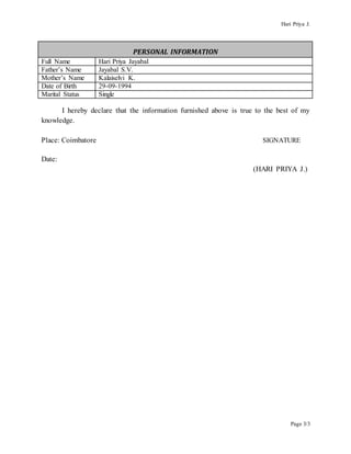 Hari Priya J.
Page 3/3
PERSONAL INFORMATION
Full Name Hari Priya Jayabal
Father’s Name Jayabal S.V.
Mother’s Name Kalaiselvi K.
Date of Birth 29-09-1994
Marital Status Single
I hereby declare that the information furnished above is true to the best of my
knowledge.
Place: Coimbatore SIGNATURE
Date:
(HARI PRIYA J.)
 