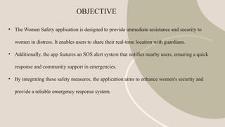 OBJECTIVE
• The Women Safety application is designed to provide immediate assistance and security to
women in distress. It enables users to share their real-time location with guardians.
• Additionally, the app features an SOS alert system that notifies nearby users, ensuring a quick
response and community support in emergencies.
• By integrating these safety measures, the application aims to enhance women's security and
provide a reliable emergency response system.
 