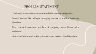 PROBLEM STATEMENT
• Traditional safety measures are often ineffective during emergencies.
• Manual methods like calling or messaging may not be practical in distress
situations.
• Fear, restricted movement, and lack of emergency access hinder quick
assistance.
• Absence of a structured safety system increases risks in critical situations.
 