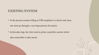 EXISTING SYSTEM
• In the present scenario filing an FIR/complaint is a hectic task since
one must go through a very huge process for justice.
• In Kavalan App, the Alert send to police controller section which
take somewhile to take action.
 