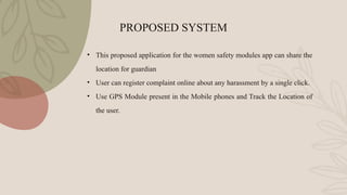 PROPOSED SYSTEM
• This proposed application for the women safety modules app can share the
location for guardian
• User can register complaint online about any harassment by a single click.
• Use GPS Module present in the Mobile phones and Track the Location of
the user.
 
