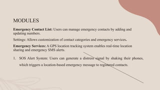 MODULES
Emergency Contact List: Users can manage emergency contacts by adding and
updating numbers.
Settings: Allows customization of contact categories and emergency services.
Emergency Services: A GPS location tracking system enables real-time location
sharing and emergency SMS alerts.
1. SOS Alert System: Users can generate a distress signal by shaking their phones,
which triggers a location-based emergency message to registered contacts.
 