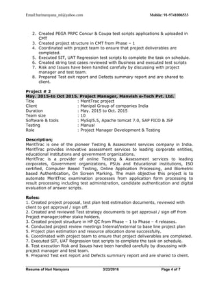 Email:harinarayana_ml@yahoo.com Mobile: 91-9741006533
2. Created PEGA PRPC Concur & Coupa test scripts applications & uploaded in
CMT
3. Created project structure in CMT from Phase – 1
4. Coordinated with project team to ensure that project deliverables are
completed.
5. Executed SIT, UAT Regression test scripts to complete the task on schedule.
6. Created string test cases reviewed with Business and executed test scripts
7. Risk and Issues have been handled carefully by discussing with project
manager and test team.
8. Prepared Test exit report and Defects summary report and are shared to
client.
Project # 2
May. 2015-to Oct 2015. Project Manager, Manvish e-Tech Pvt. Ltd.
Title : MeritTrac project
Client : Manipal Group of companies India
Duration : May. 2015 to Oct. 2015
Team size : 10
Software & tools : MySql5.5, Apache tomcat 7.0, SAP FICO & JSP
Testing : Manual
Role : Project Manager Development & Testing
Description;
MeritTrac is one of the pioneer Testing & Assessment services company in India.
MeritTrac provides innovative assessment services to leading corporate entities,
educational institutions and government organizations.
MeritTrac is a provider of online Testing & Assessment services to leading
corporates, Government organizations, PSUs and Educational institutions, ISO
certified, Computer Based Testing, Online Application Processing, and Biometric
based Authentication, On Screen Marking. The main objective this project is to
automate MeritTrac examination processes from application form processing to
result processing including test administration, candidate authentication and digital
evaluation of answer scripts.
Roles:
1. Created project proposal, test plan test estimation documents, reviewed with
client to get approval / sign off.
2. Created and reviewed Test strategy documents to get approval / sign off from
Project manager/other stake holders.
3. Created project structure in HP QC from Phase – 1 to Phase – 4 releases.
4. Conducted project review meetings Internal/external to base line project plan
5. Project plan estimation and resource allocation done successfully.
6. Coordinated with project team to ensure that project deliverables are completed.
7. Executed SIT, UAT Regression test scripts to complete the task on schedule.
8. Test execution Risk and Issues have been handled carefully by discussing with
project manager and test team.
9. Prepared Test exit report and Defects summary report and are shared to client.
Resume of Hari Narayana 3/23/2016 Page 4 of 7
 