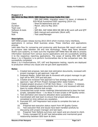 Email:harinarayana_ml@yahoo.com Mobile: 91-9741006533
Project # 3
03/2012 to May 2015: IBM Global Services India Pvt. Ltd.
Title : ERS SAP HANA, migration wave-1 to wave -4 releases &
ECR MCoE Functional COST reporting (2014-15)
Client : Shell Oil Netherland and US
Duration : March. 2012 to May 2015
Team size : 10
Software & tools : SAP-BW, SAP HANA NEW DB (BO & BI) work soft and QTP
Testing : Both manual and automatic (Work soft)
Role : Test Lead/Manager
Description;
SAP HANA project release during 2012-2015 which involves many interfaces,
applications in various Shell business areas. These interface and applications
provide
valid data flow for comparing and producing valid Business BW report which used
to compare data between old and new technology. These data flows between
Shell’s core systems, to make sure the migrated SAP HANA New DB able to process
information received from various source applications and are successfully sending
it to the respective reporting applications. The scope of testing ERS SAP HANA
Wave 1 to 4 Migration is to perform functionalities like to like comparison test. We
successfully completed
Wave 1 to 4 Authorizations, SIT, UAT and Regression testing, reports are deployed
to production without any issues and we got client appreciation.
Roles:
1. Created test proposal, test plan test estimation documents, reviewed with
project manager to get approval / sign off.
2. Prepared Master, Detail test plan & reviewed with project manager to get
Sign off for MTP, DTP and test plan.
3. Created and reviewed Test approach & Test strategy documents to get
approval / sign off from Project manager/other stake holders.
4. Created project structure in HP QC from Wave – 1 to Wave – 4 releases.
5. Collected updated project documents from client and reviewed with test
team to create effective test scripts.
6. Conducted test script review meetings Internal/external to base line test
scripts, Uploaded Wave – 1 to Wave 4.0 test scripts in HP Quality center.
7. Test estimation and resource allocation done successfully.
8. Coordinated with test team to ensure that project deliverables are
completed on time without any escalation.
9. Executed SIT, UAT Regression test scripts to complete the task on
schedule.
10. Prepared test execution status report from HP Quality Center.
11. Test execution Risk and Issues have been handled carefully by
discussing with project manager and test team.
12. Prepared Test/ Defects summary exit report and are shared to client.
13. Timely managed SIT & UAT test deliverables and maintained good
relationship between GEO team & client.
Resume of Hari Narayana 3/23/2016 Page 5 of 7
 