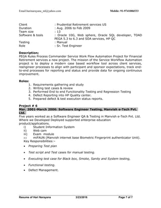 Email:harinarayana_ml@yahoo.com Mobile: 91-9741006533
Client : Prudential Retirement services US
Duration : Aug. 2006 to Feb 2009
Team size : 13
Software & tools : Oracle 10G, Web sphere, Oracle SQL developer, TOAD
PEGA 5.3 to 6.3 and SOA services, HP QC
Testing : Manual
Role : Sr. Test Engineer
Description;
PEGA Rules Process Commander Service Work Flow Automation Project for Financial
Retirement services a new project. The mission of the Service Workflow Automation
project is to deploy a modern case based workflow tool across client services,
reengineer processes to align with participant and sponsor expectations, track end-
to-end processes for reporting and status and provide data for ongoing continuous
improvement.
Roles:
1. Requirements gathering and study
2. Writing test cases & review
3. Performed End to end Functionality Testing and Regression Testing
4. Defect Reporting into HP Quality center.
5. Prepared defect & test execution status reports.
Project # 6
Mar. 2001-March 2006: Software Engineer Testing, Manvish e-Tech Pvt.
Ltd.
Five years worked as a Software Engineer QA & Testing in Manvish e-Tech Pvt. Ltd.
Where we Developed Deployed supported enterprise education
product/applications.
i) Student Information System
ii) Web cam
iii) Exam module
iv) miFAUN (Manvish internet base Biometric Fingerprint authenticator Unit).
Key Responsibilities:–
• Preparing Test plan
• Test script and Test cases for manual testing.
• Executing test case for Black box, Smoke, Sanity and System testing,
• Functional testing.
• Defect Management.
Resume of Hari Narayana 3/23/2016 Page 7 of 7
 