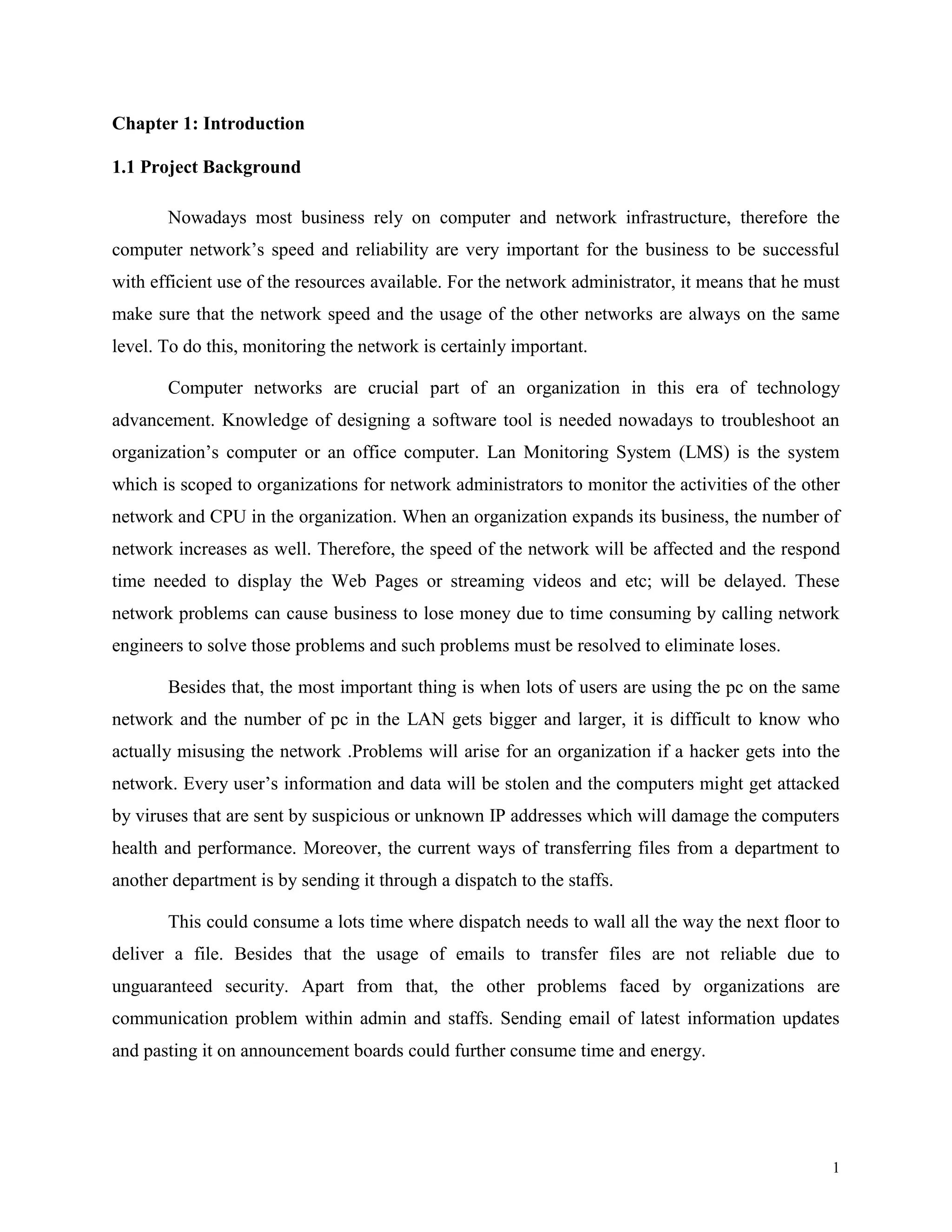 Chapter 1: Introduction
1.1 Project Background
Nowadays most business rely on computer and network infrastructure, therefore the
computer network’s speed and reliability are very important for the business to be successful
with efficient use of the resources available. For the network administrator, it means that he must
make sure that the network speed and the usage of the other networks are always on the same
level. To do this, monitoring the network is certainly important.
Computer networks are crucial part of an organization in this era of technology
advancement. Knowledge of designing a software tool is needed nowadays to troubleshoot an
organization’s computer or an office computer. Lan Monitoring System (LMS) is the system
which is scoped to organizations for network administrators to monitor the activities of the other
network and CPU in the organization. When an organization expands its business, the number of
network increases as well. Therefore, the speed of the network will be affected and the respond
time needed to display the Web Pages or streaming videos and etc; will be delayed. These
network problems can cause business to lose money due to time consuming by calling network
engineers to solve those problems and such problems must be resolved to eliminate loses.
Besides that, the most important thing is when lots of users are using the pc on the same
network and the number of pc in the LAN gets bigger and larger, it is difficult to know who
actually misusing the network .Problems will arise for an organization if a hacker gets into the
network. Every user’s information and data will be stolen and the computers might get attacked
by viruses that are sent by suspicious or unknown IP addresses which will damage the computers
health and performance. Moreover, the current ways of transferring files from a department to
another department is by sending it through a dispatch to the staffs.
This could consume a lots time where dispatch needs to wall all the way the next floor to
deliver a file. Besides that the usage of emails to transfer files are not reliable due to
unguaranteed security. Apart from that, the other problems faced by organizations are
communication problem within admin and staffs. Sending email of latest information updates
and pasting it on announcement boards could further consume time and energy.

1

 