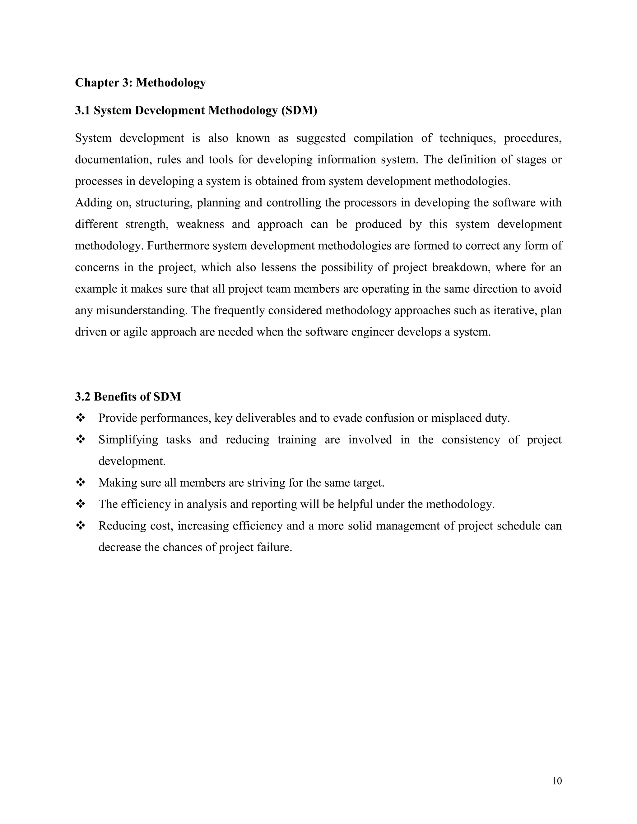 Chapter 3: Methodology
3.1 System Development Methodology (SDM)
System development is also known as suggested compilation of techniques, procedures,
documentation, rules and tools for developing information system. The definition of stages or
processes in developing a system is obtained from system development methodologies.
Adding on, structuring, planning and controlling the processors in developing the software with
different strength, weakness and approach can be produced by this system development
methodology. Furthermore system development methodologies are formed to correct any form of
concerns in the project, which also lessens the possibility of project breakdown, where for an
example it makes sure that all project team members are operating in the same direction to avoid
any misunderstanding. The frequently considered methodology approaches such as iterative, plan
driven or agile approach are needed when the software engineer develops a system.

3.2 Benefits of SDM
 Provide performances, key deliverables and to evade confusion or misplaced duty.
 Simplifying tasks and reducing training are involved in the consistency of project
development.
 Making sure all members are striving for the same target.
 The efficiency in analysis and reporting will be helpful under the methodology.
 Reducing cost, increasing efficiency and a more solid management of project schedule can
decrease the chances of project failure.

10

 