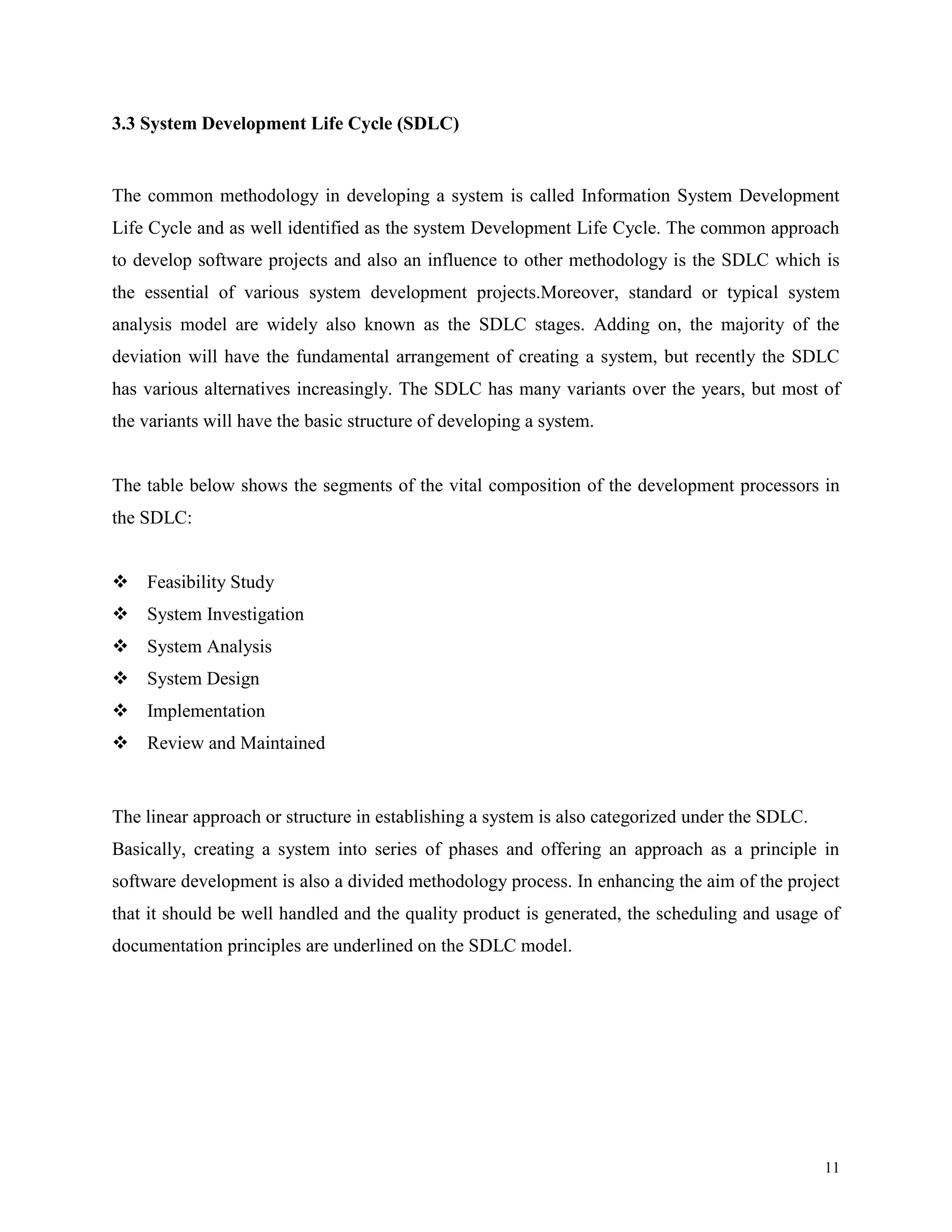3.3 System Development Life Cycle (SDLC)

The common methodology in developing a system is called Information System Development
Life Cycle and as well identified as the system Development Life Cycle. The common approach
to develop software projects and also an influence to other methodology is the SDLC which is
the essential of various system development projects.Moreover, standard or typical system
analysis model are widely also known as the SDLC stages. Adding on, the majority of the
deviation will have the fundamental arrangement of creating a system, but recently the SDLC
has various alternatives increasingly. The SDLC has many variants over the years, but most of
the variants will have the basic structure of developing a system.

The table below shows the segments of the vital composition of the development processors in
the SDLC:
 Feasibility Study
 System Investigation
 System Analysis
 System Design
 Implementation
 Review and Maintained

The linear approach or structure in establishing a system is also categorized under the SDLC.
Basically, creating a system into series of phases and offering an approach as a principle in
software development is also a divided methodology process. In enhancing the aim of the project
that it should be well handled and the quality product is generated, the scheduling and usage of
documentation principles are underlined on the SDLC model.

11

 