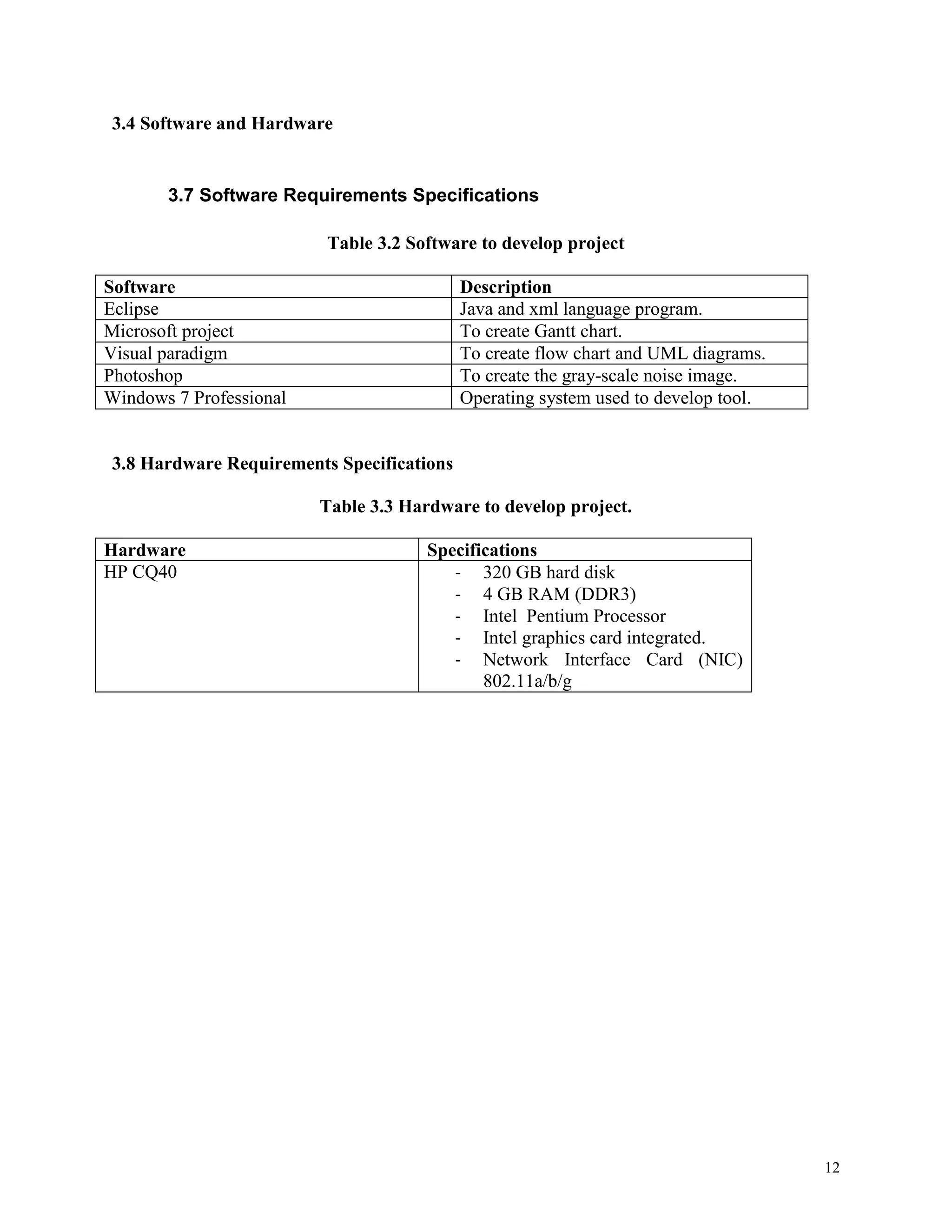 3.4 Software and Hardware

3.7 Software Requirements Specifications
Table 3.2 Software to develop project
Software
Eclipse
Microsoft project
Visual paradigm
Photoshop
Windows 7 Professional

Description
Java and xml language program.
To create Gantt chart.
To create flow chart and UML diagrams.
To create the gray-scale noise image.
Operating system used to develop tool.

3.8 Hardware Requirements Specifications
Table 3.3 Hardware to develop project.
Hardware
HP CQ40

Specifications
- 320 GB hard disk
- 4 GB RAM (DDR3)
- Intel Pentium Processor
- Intel graphics card integrated.
- Network Interface Card (NIC)
802.11a/b/g

12

 