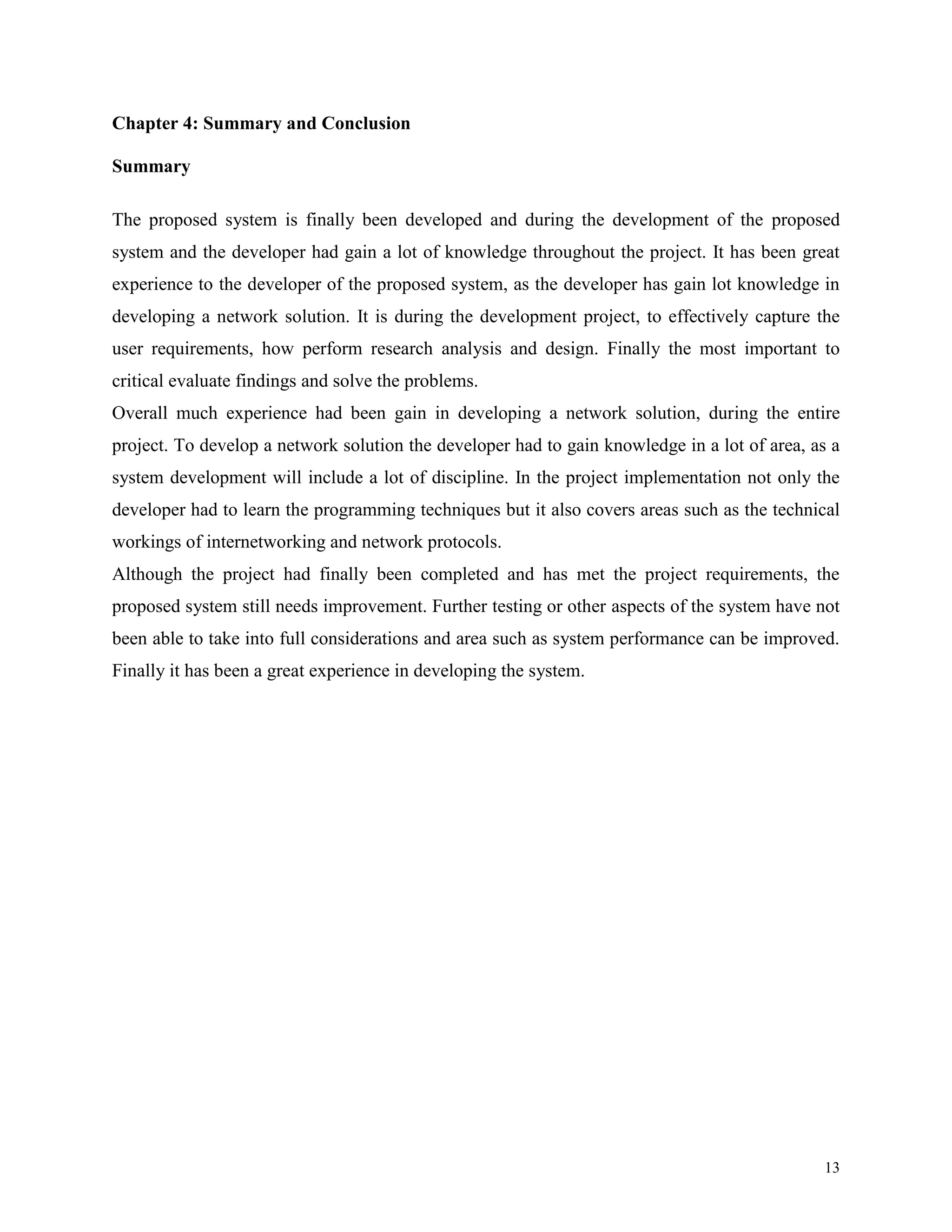 Chapter 4: Summary and Conclusion
Summary
The proposed system is finally been developed and during the development of the proposed
system and the developer had gain a lot of knowledge throughout the project. It has been great
experience to the developer of the proposed system, as the developer has gain lot knowledge in
developing a network solution. It is during the development project, to effectively capture the
user requirements, how perform research analysis and design. Finally the most important to
critical evaluate findings and solve the problems.
Overall much experience had been gain in developing a network solution, during the entire
project. To develop a network solution the developer had to gain knowledge in a lot of area, as a
system development will include a lot of discipline. In the project implementation not only the
developer had to learn the programming techniques but it also covers areas such as the technical
workings of internetworking and network protocols.
Although the project had finally been completed and has met the project requirements, the
proposed system still needs improvement. Further testing or other aspects of the system have not
been able to take into full considerations and area such as system performance can be improved.
Finally it has been a great experience in developing the system.

13

 
