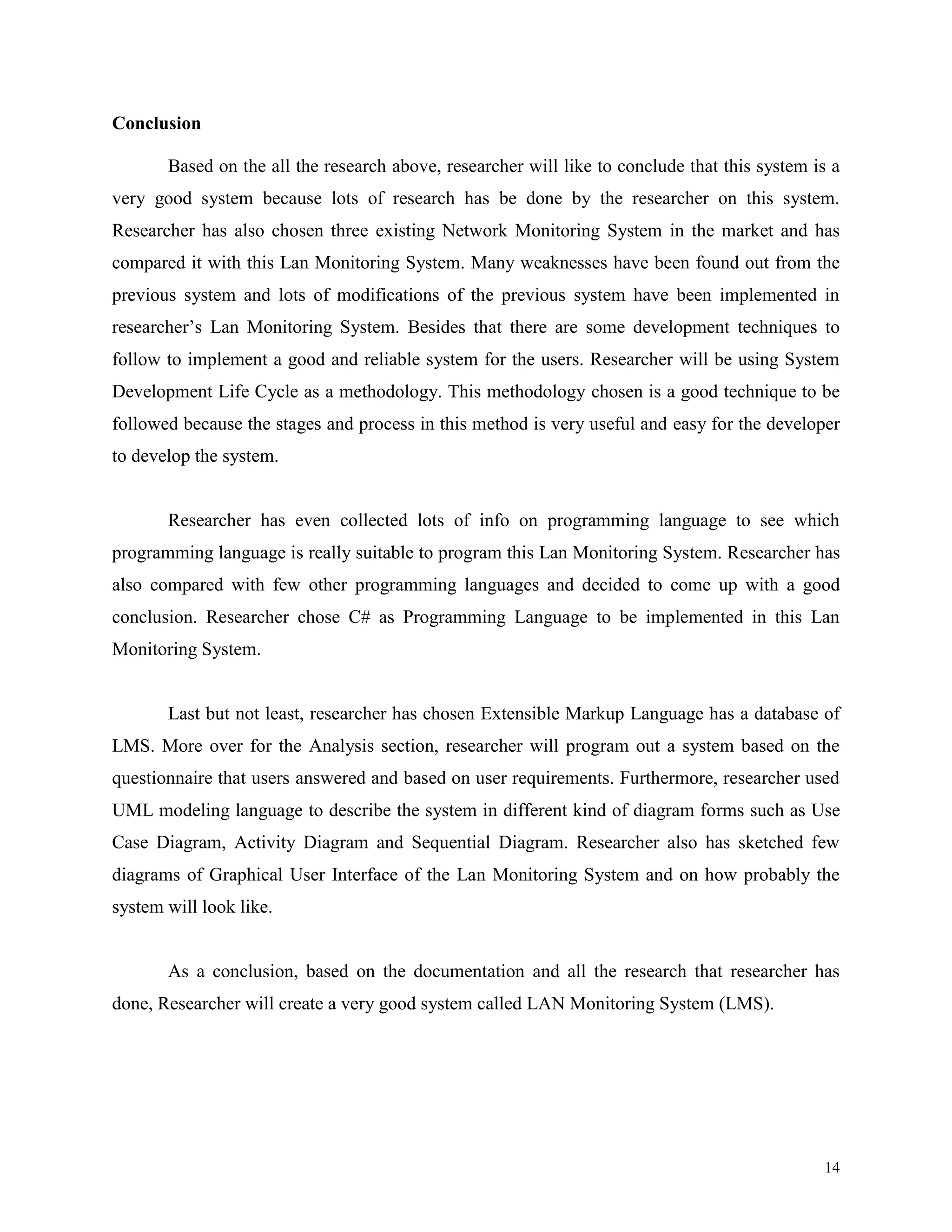 Conclusion
Based on the all the research above, researcher will like to conclude that this system is a
very good system because lots of research has be done by the researcher on this system.
Researcher has also chosen three existing Network Monitoring System in the market and has
compared it with this Lan Monitoring System. Many weaknesses have been found out from the
previous system and lots of modifications of the previous system have been implemented in
researcher’s Lan Monitoring System. Besides that there are some development techniques to
follow to implement a good and reliable system for the users. Researcher will be using System
Development Life Cycle as a methodology. This methodology chosen is a good technique to be
followed because the stages and process in this method is very useful and easy for the developer
to develop the system.

Researcher has even collected lots of info on programming language to see which
programming language is really suitable to program this Lan Monitoring System. Researcher has
also compared with few other programming languages and decided to come up with a good
conclusion. Researcher chose C# as Programming Language to be implemented in this Lan
Monitoring System.

Last but not least, researcher has chosen Extensible Markup Language has a database of
LMS. More over for the Analysis section, researcher will program out a system based on the
questionnaire that users answered and based on user requirements. Furthermore, researcher used
UML modeling language to describe the system in different kind of diagram forms such as Use
Case Diagram, Activity Diagram and Sequential Diagram. Researcher also has sketched few
diagrams of Graphical User Interface of the Lan Monitoring System and on how probably the
system will look like.

As a conclusion, based on the documentation and all the research that researcher has
done, Researcher will create a very good system called LAN Monitoring System (LMS).

14

 